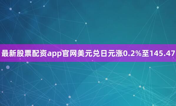 最新股票配资app官网美元兑日元涨0.2%至145.47
