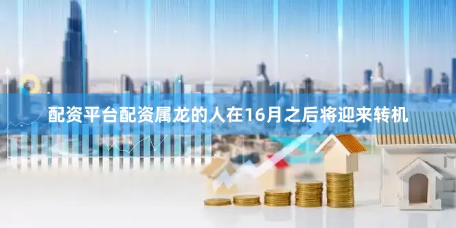 配资平台配资属龙的人在16月之后将迎来转机