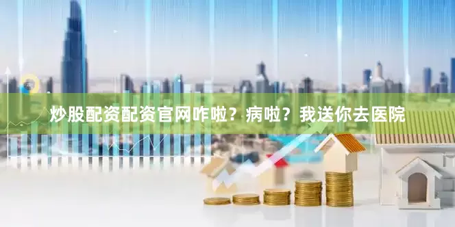 炒股配资配资官网咋啦？病啦？我送你去医院