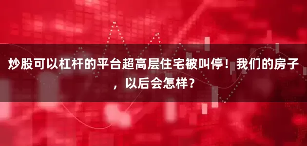 炒股可以杠杆的平台超高层住宅被叫停！我们的房子，以后会怎样？