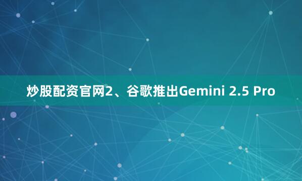 炒股配资官网2、谷歌推出Gemini 2.5 Pro