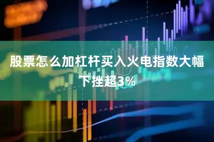 股票怎么加杠杆买入火电指数大幅下挫超3%